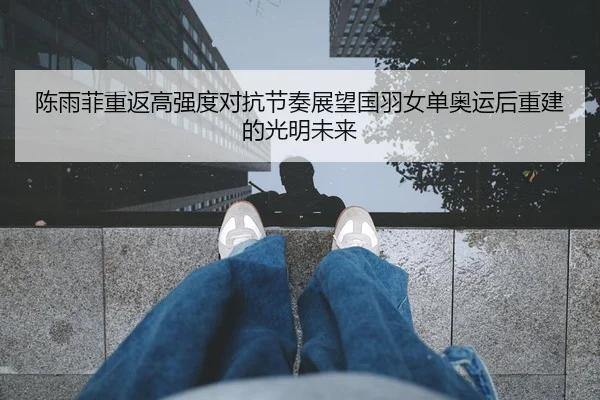 陈雨菲重返高强度对抗节奏展望国羽女单奥运后重建的光明未来
