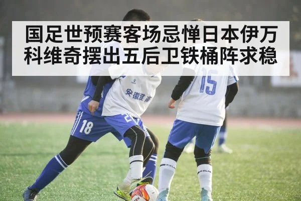 国足世预赛客场忌惮日本伊万科维奇摆出五后卫铁桶阵求稳