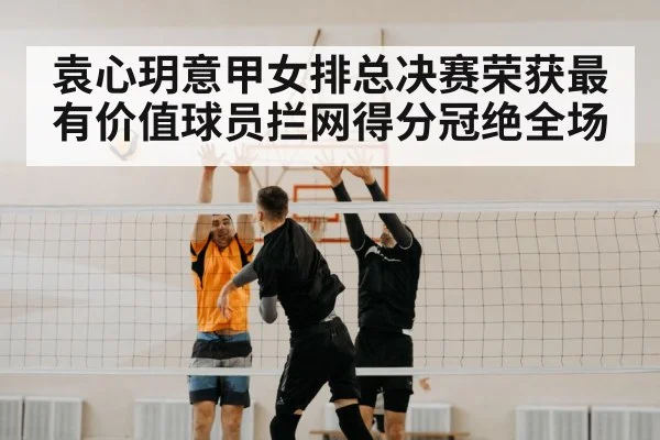 袁心玥意甲女排总决赛荣获最有价值球员拦网得分冠绝全场