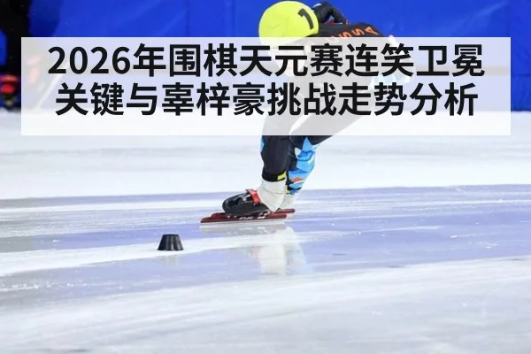 2026年围棋天元赛连笑卫冕关键与辜梓豪挑战走势分析